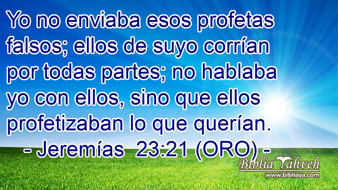  Yo no enviaba esos profetas falsos; ellos de suyo corrían por todas partes; no hablaba yo con ellos, sino que ellos profetizaban lo que querían. 