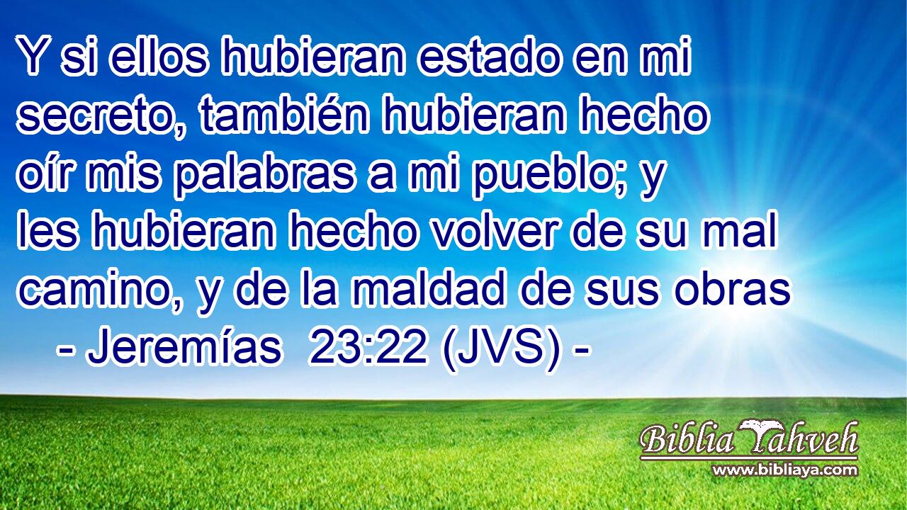 Y si ellos hubieran estado en mi secreto, también hubieran hecho oír mis palabras a mi pueblo; y les hubieran hecho volver de su mal camino, y de la maldad de sus obras