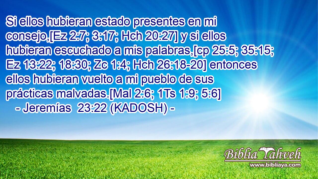  Si ellos hubieran estado presentes en mi consejo,[Ez 2:7; 3:17; Hch 20:27] y si ellos hubieran escuchado a mis palabras,[cp 25:5; 35:15; Ez 13:22; 18:30; Zc 1:4; Hch 26:18-20] entonces ellos hubieran vuelto a mi pueblo de sus prácticas malvadas.[Mal 2:6; 1Ts 1:9; 5:6] 