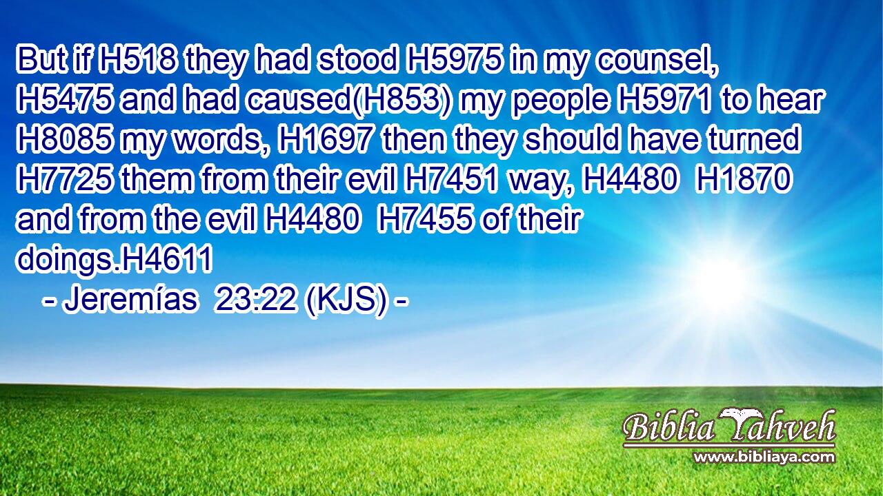But if H518 they had stood H5975 in my counsel, H5475 and had caused(H853) my people H5971 to hear H8085 my words, H1697 then they should have turned H7725 them from their evil H7451 way, H4480  H1870 and from the evil H4480  H7455 of their doings.H4611
