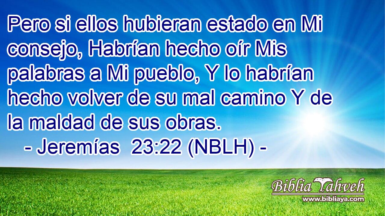  Pero si ellos hubieran estado en Mi consejo, Habrían hecho oír Mis palabras a Mi pueblo, Y lo habrían hecho volver de su mal camino Y de la maldad de sus obras. 