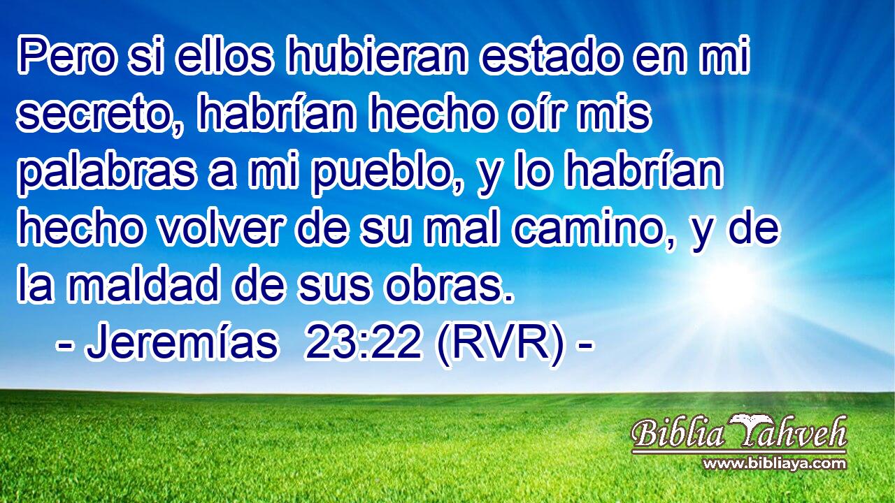 Pero si ellos hubieran estado en mi secreto, habrían hecho oír mis palabras a mi pueblo, y lo habrían hecho volver de su mal camino, y de la maldad de sus obras.
