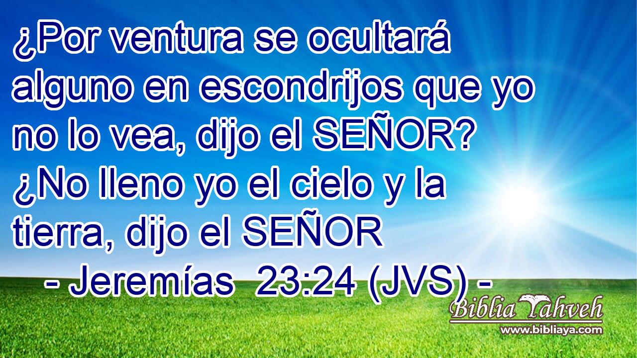 ¿Por ventura se ocultará alguno en escondrijos que yo no lo vea, dijo el SEÑOR? ¿No lleno yo el cielo y la tierra, dijo el SEÑOR