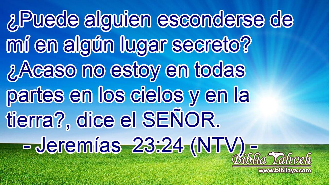 ¿Puede alguien esconderse de mí en algún lugar secreto? ¿Acaso no estoy en todas partes en los cielos y en la tierra?, dice el SEÑOR.