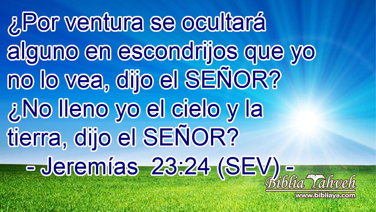 ¿Por ventura se ocultará alguno en escondrijos que yo no lo vea, dijo el SEÑOR? ¿No lleno yo el cielo y la tierra, dijo el SEÑOR?