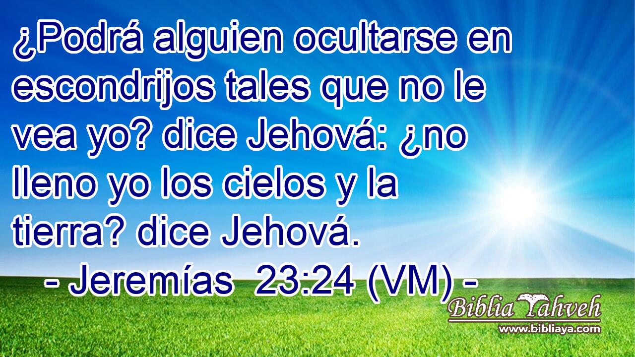  ¿Podrá alguien ocultarse en escondrijos tales que no le vea yo? dice Jehová: ¿no lleno yo los cielos y la tierra? dice Jehová. 