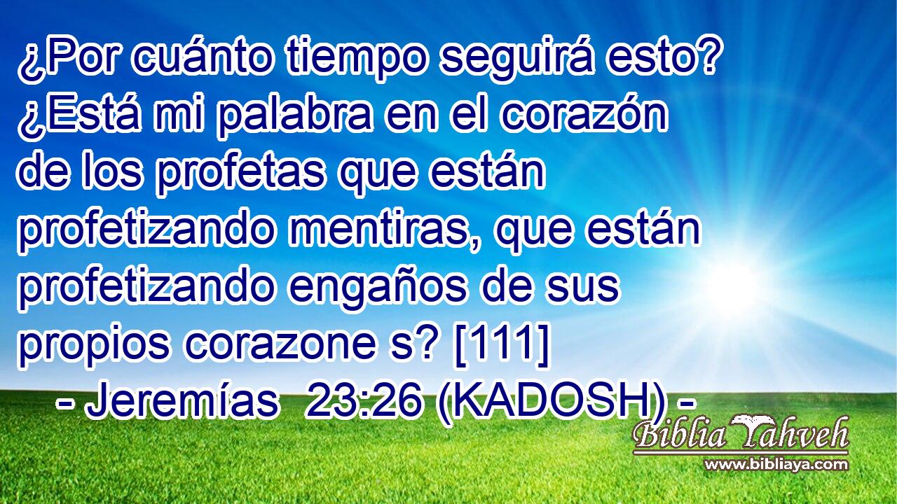  ¿Por cuánto tiempo seguirá esto? ¿Está mi palabra en el corazón de los profetas que están profetizando mentiras, que están profetizando engaños de sus propios corazone s? [111] 