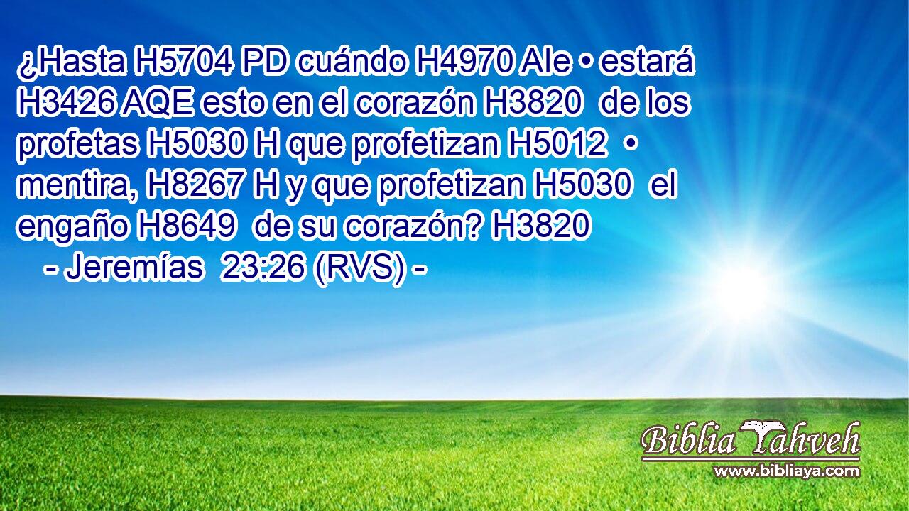¿Hasta H5704 PD cuándo H4970 AIe • estará H3426 AQE esto en el corazón H3820  de los profetas H5030 H que profetizan H5012  • mentira, H8267 H y que profetizan H5030  el engaño H8649  de su corazón? H3820  