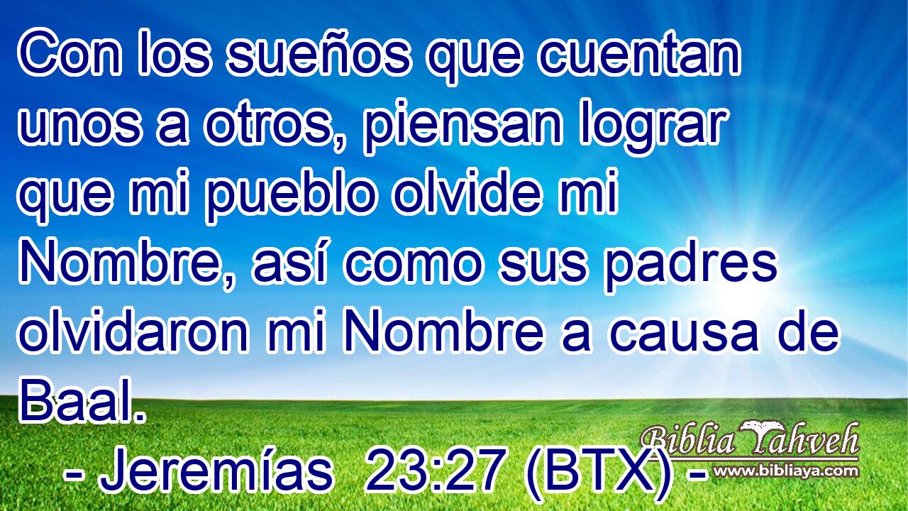 Con los sueños que cuentan unos a otros, piensan lograr que mi pueblo olvide mi Nombre, así como sus padres olvidaron mi Nombre a causa de Baal.