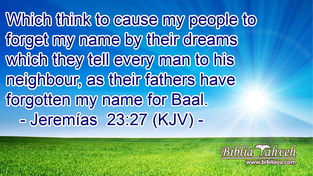 Which think to cause my people to forget my name by their dreams which they tell every man to his neighbour, as their fathers have forgotten my name for Baal.