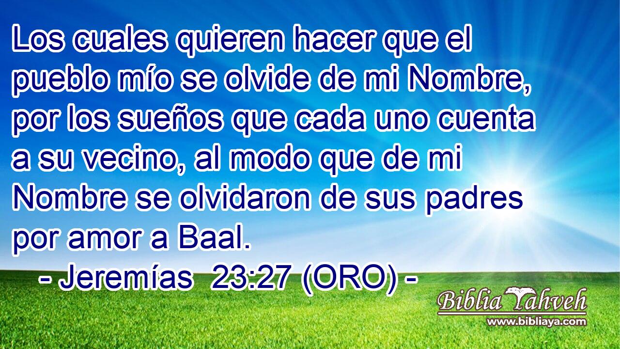  Los cuales quieren hacer que el pueblo mío se olvide de mi Nombre, por los sueños que cada uno cuenta a su vecino, al modo que de mi Nombre se olvidaron de sus padres por amor a Baal. 