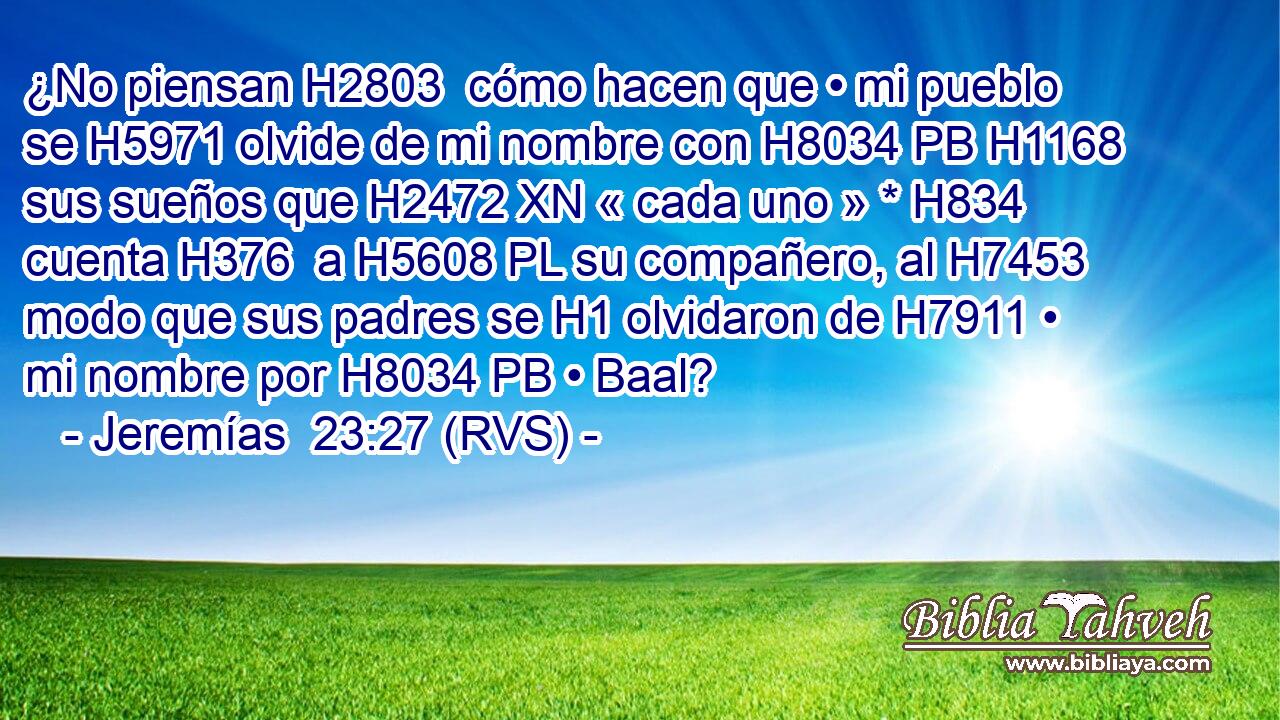 ¿No piensan H2803  cómo hacen que • mi pueblo se H5971 olvide de mi nombre con H8034 PB H1168 sus sueños que H2472 XN « cada uno » * H834  cuenta H376  a H5608 PL su compañero, al H7453 modo que sus padres se H1 olvidaron de H7911 • mi nombre por H8034 PB • Baal? 