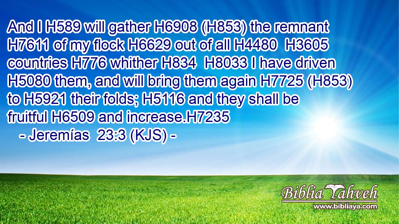 And I H589 will gather H6908 (H853) the remnant H7611 of my flock H6629 out of all H4480  H3605 countries H776 whither H834  H8033 I have driven H5080 them, and will bring them again H7725 (H853) to H5921 their folds; H5116 and they shall be fruitful H6509 and increase.H7235