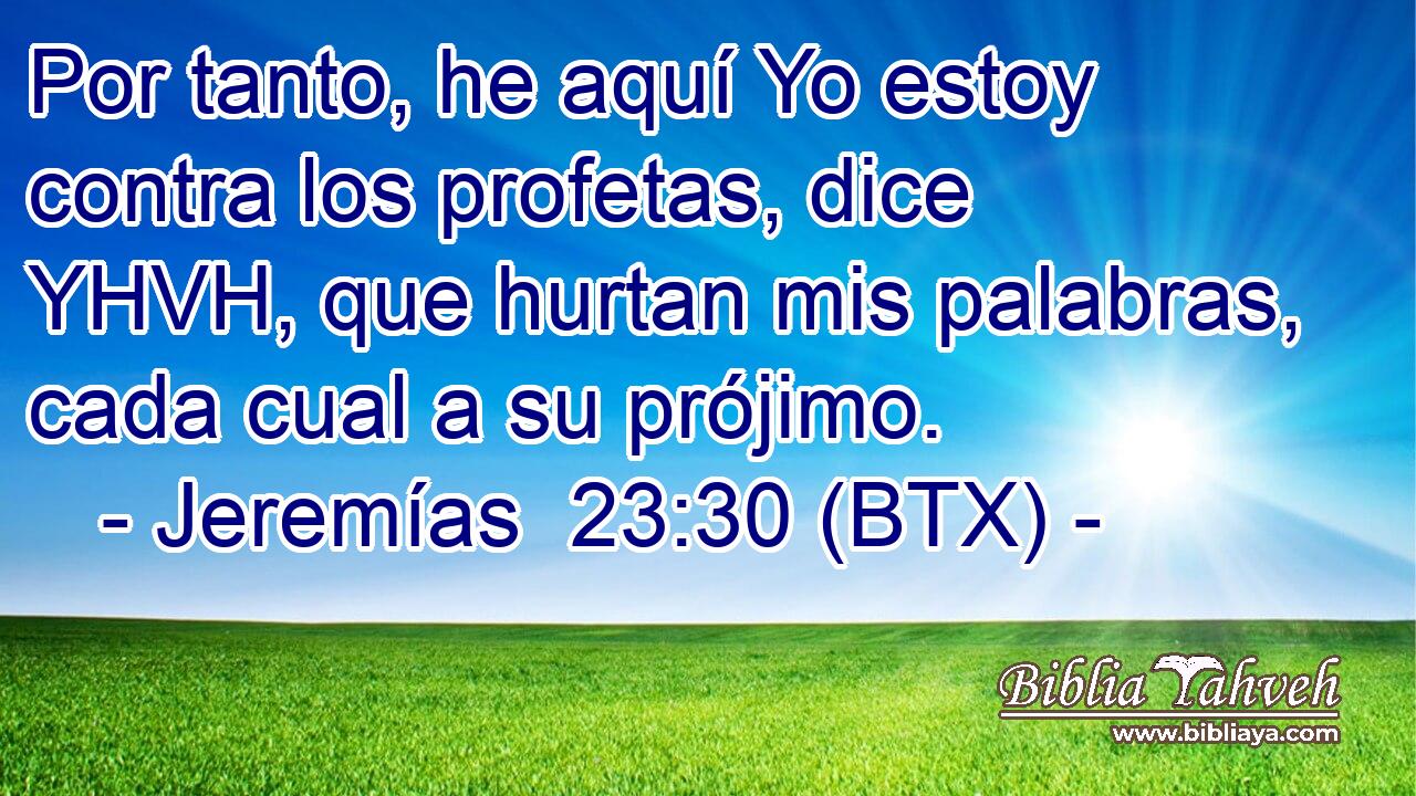 Por tanto, he aquí Yo estoy contra los profetas, dice YHVH, que hurtan mis palabras, cada cual a su prójimo.