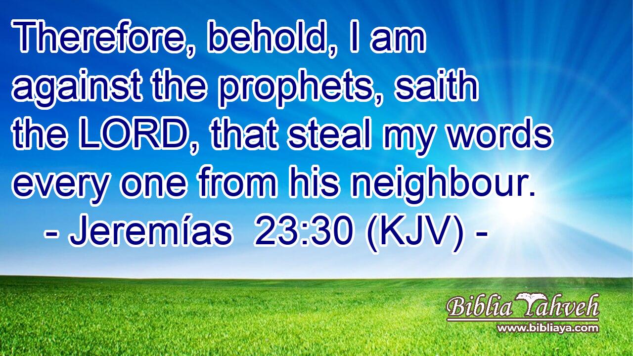 Therefore, behold, I am against the prophets, saith the LORD, that steal my words every one from his neighbour.