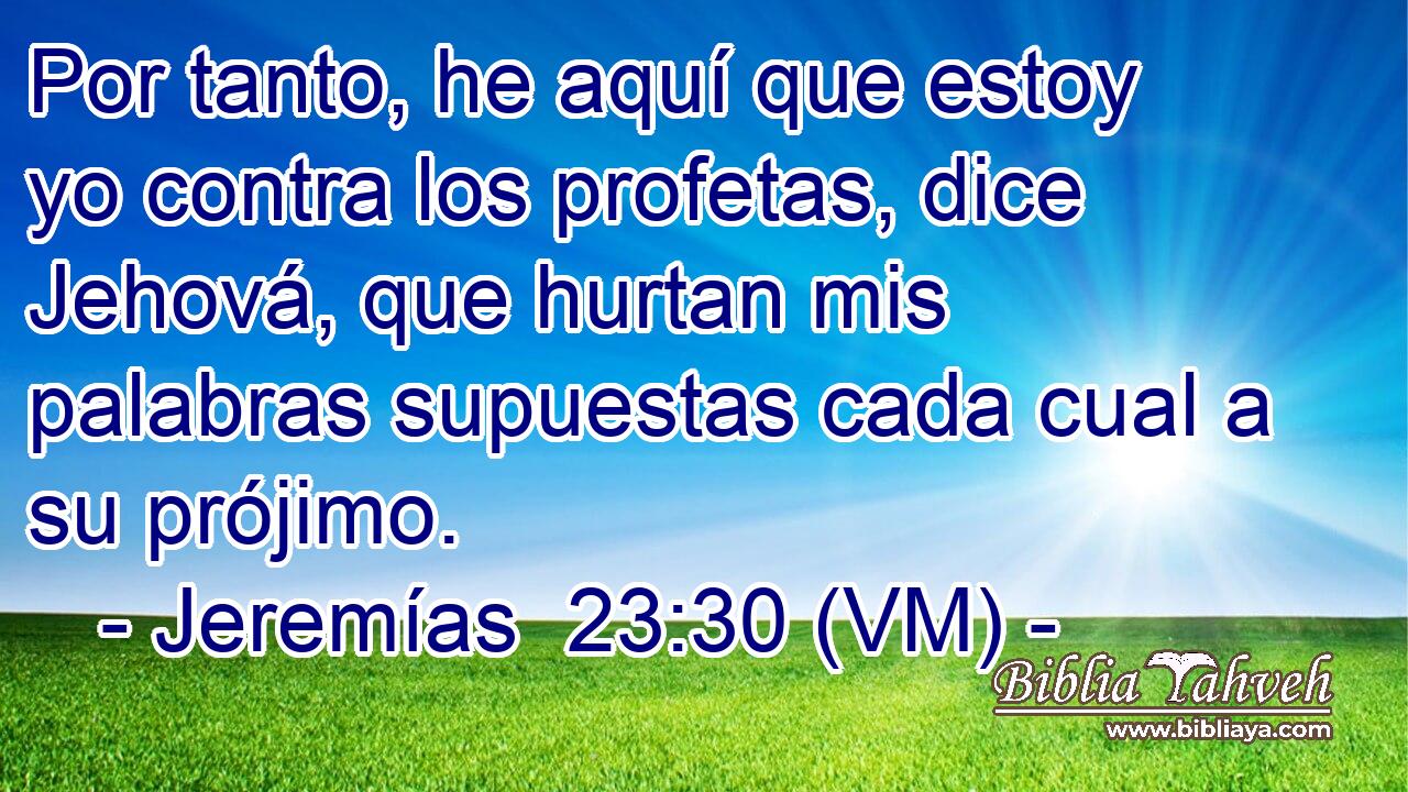  Por tanto, he aquí que estoy yo contra los profetas, dice Jehová, que hurtan mis palabras supuestas cada cual a su prójimo. 