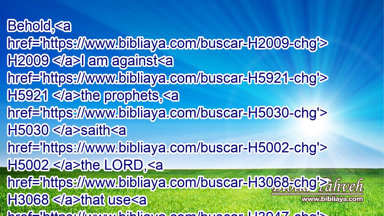 Behold, H2009 I am against H5921 the prophets, H5030 saith H5002 the LORD, H3068 that use H3947 their tongues, H3956 and say, H5001 He saith.H5002