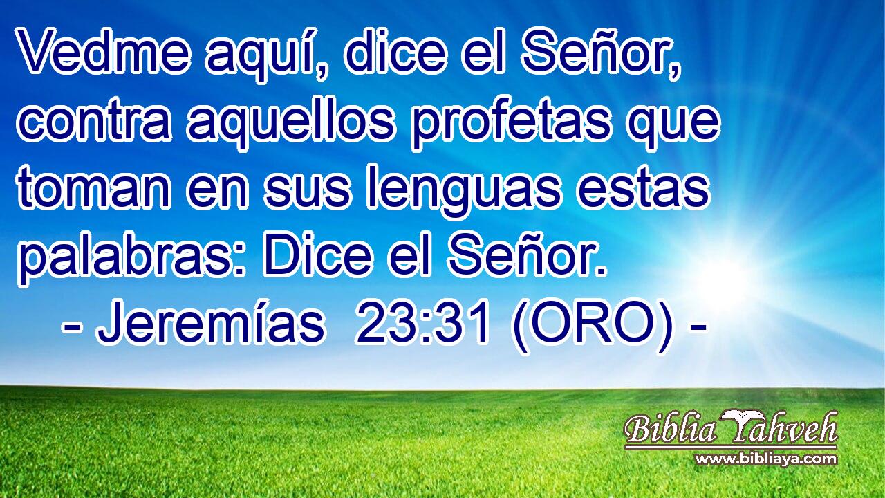  Vedme aquí, dice el Señor, contra aquellos profetas que toman en sus lenguas estas palabras: Dice el Señor. 