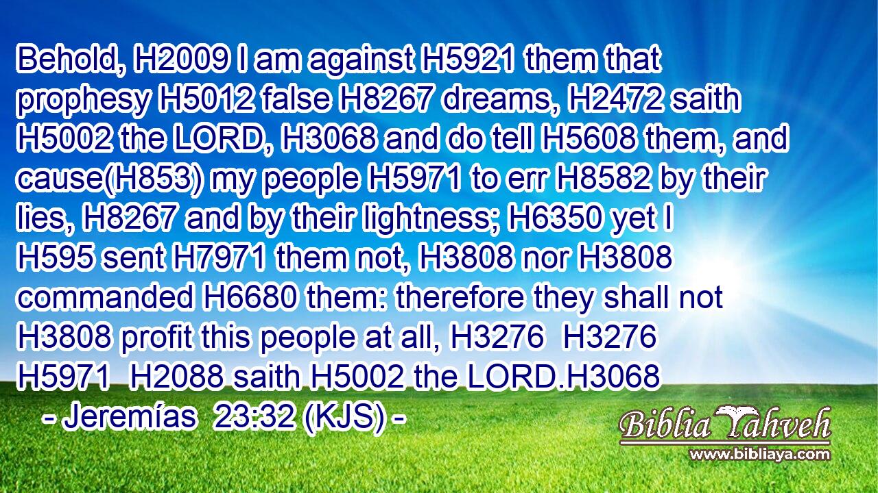 Behold, H2009 I am against H5921 them that prophesy H5012 false H8267 dreams, H2472 saith H5002 the LORD, H3068 and do tell H5608 them, and cause(H853) my people H5971 to err H8582 by their lies, H8267 and by their lightness; H6350 yet I H595 sent H7971 them not, H3808 nor H3808 commanded H6680 them: therefore they shall not H3808 profit this people at all, H3276  H3276  H5971  H2088 saith H5002 the LORD.H3068