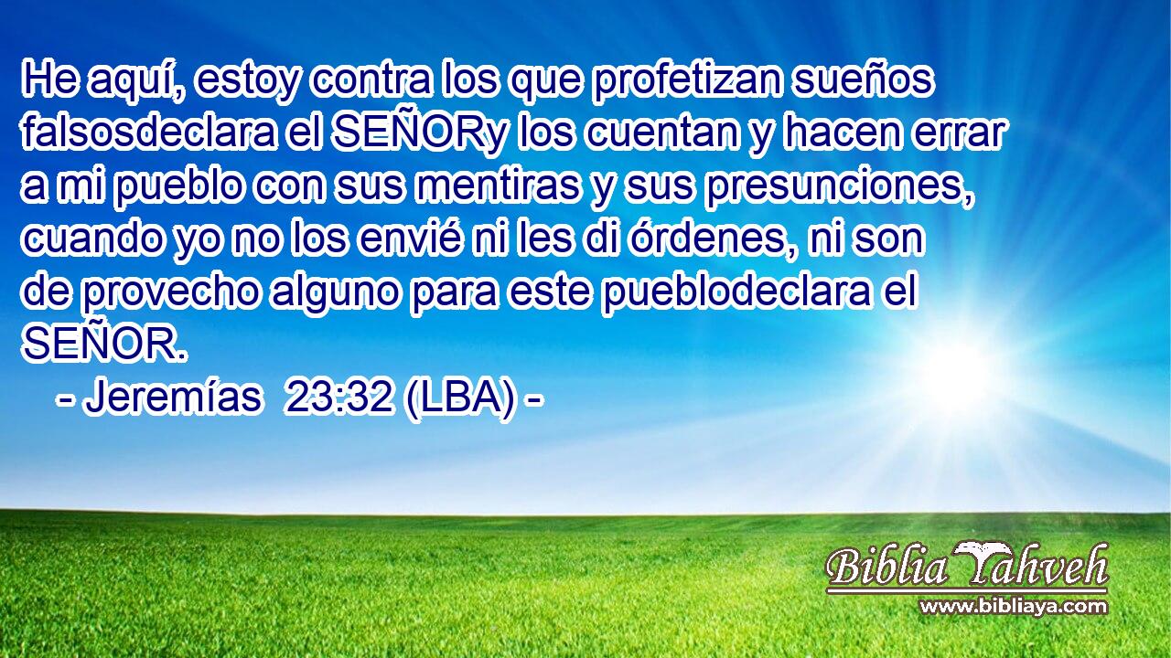 He aquí, estoy contra los que profetizan sueños falsosdeclara el SEÑORy los cuentan y hacen errar a mi pueblo con sus mentiras y sus presunciones, cuando yo no los envié ni les di órdenes, ni son de provecho alguno para este pueblodeclara el SEÑOR.