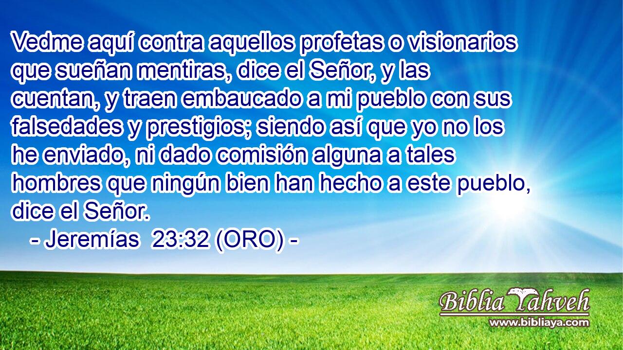  Vedme aquí contra aquellos profetas o visionarios que sueñan mentiras, dice el Señor, y las cuentan, y traen embaucado a mi pueblo con sus falsedades y prestigios; siendo así que yo no los he enviado, ni dado comisión alguna a tales hombres que ningún bien han hecho a este pueblo, dice el Señor. 