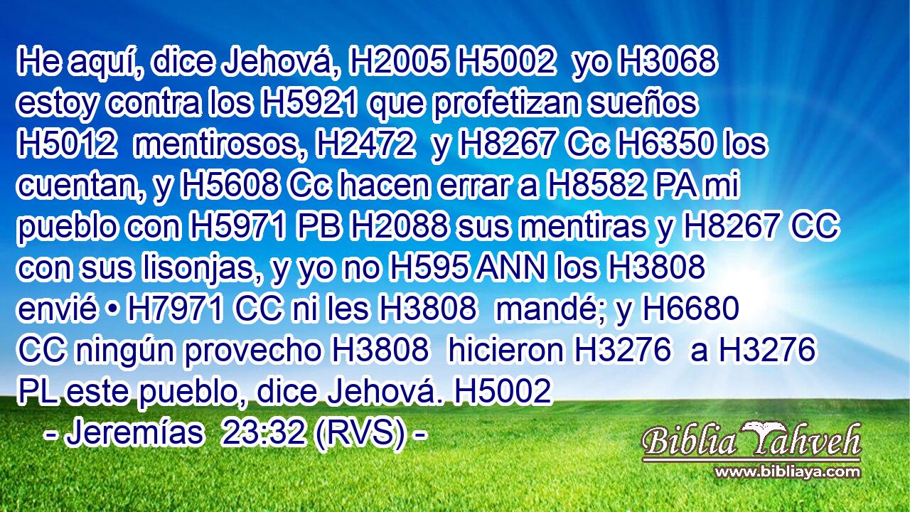 He aquí, dice Jehová, H2005 H5002  yo H3068  estoy contra los H5921 que profetizan sueños H5012  mentirosos, H2472  y H8267 Cc H6350 los cuentan, y H5608 Cc hacen errar a H8582 PA mi pueblo con H5971 PB H2088 sus mentiras y H8267 CC con sus lisonjas, y yo no H595 ANN los H3808  envié • H7971 CC ni les H3808  mandé; y H6680 CC ningún provecho H3808  hicieron H3276  a H3276 PL este pueblo, dice Jehová. H5002  