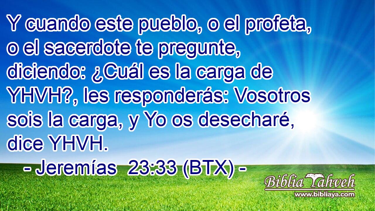 Y cuando este pueblo, o el profeta, o el sacerdote te pregunte, diciendo: ¿Cuál es la carga de YHVH?, les responderás: Vosotros sois la carga, y Yo os desecharé, dice YHVH.