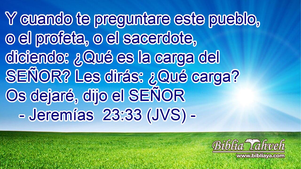 Y cuando te preguntare este pueblo, o el profeta, o el sacerdote, diciendo: ¿Qué es la carga del SEÑOR? Les dirás: ¿Qué carga? Os dejaré, dijo el SEÑOR