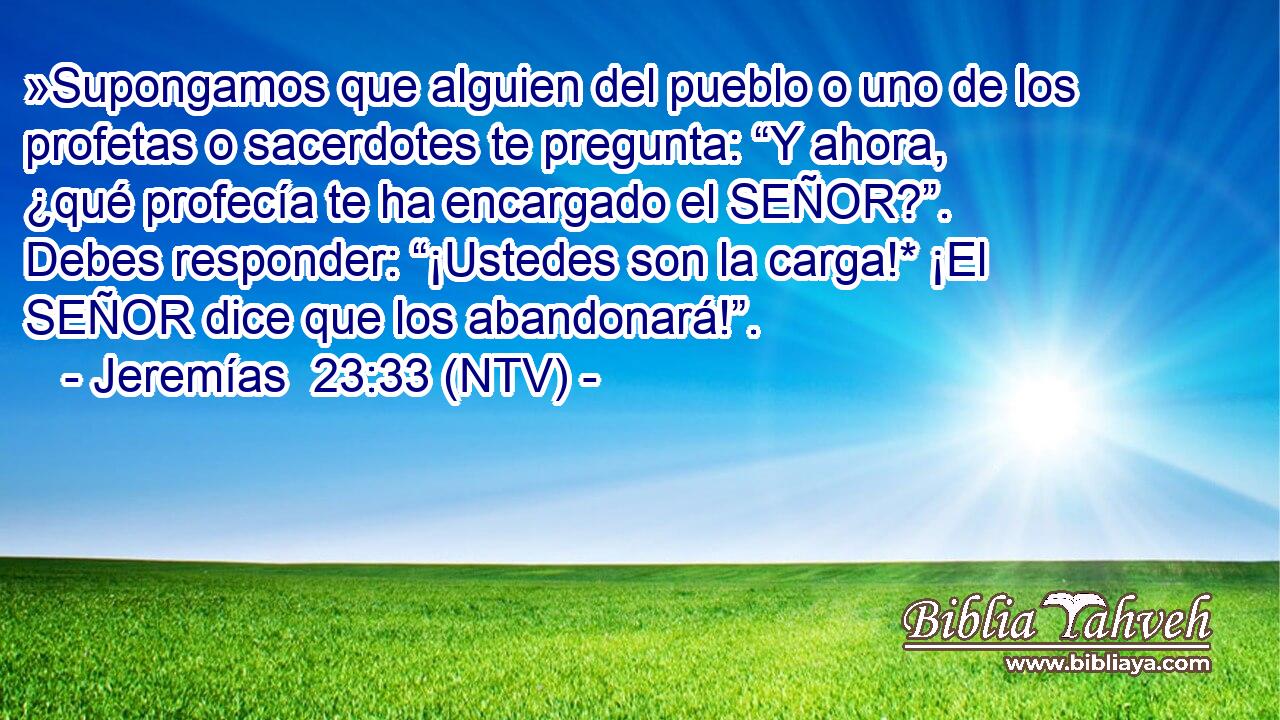 »Supongamos que alguien del pueblo o uno de los profetas o sacerdotes te pregunta: “Y ahora, ¿qué profecía te ha encargado el SEÑOR?”. Debes responder: “¡Ustedes son la carga!* ¡El SEÑOR dice que los abandonará!”.