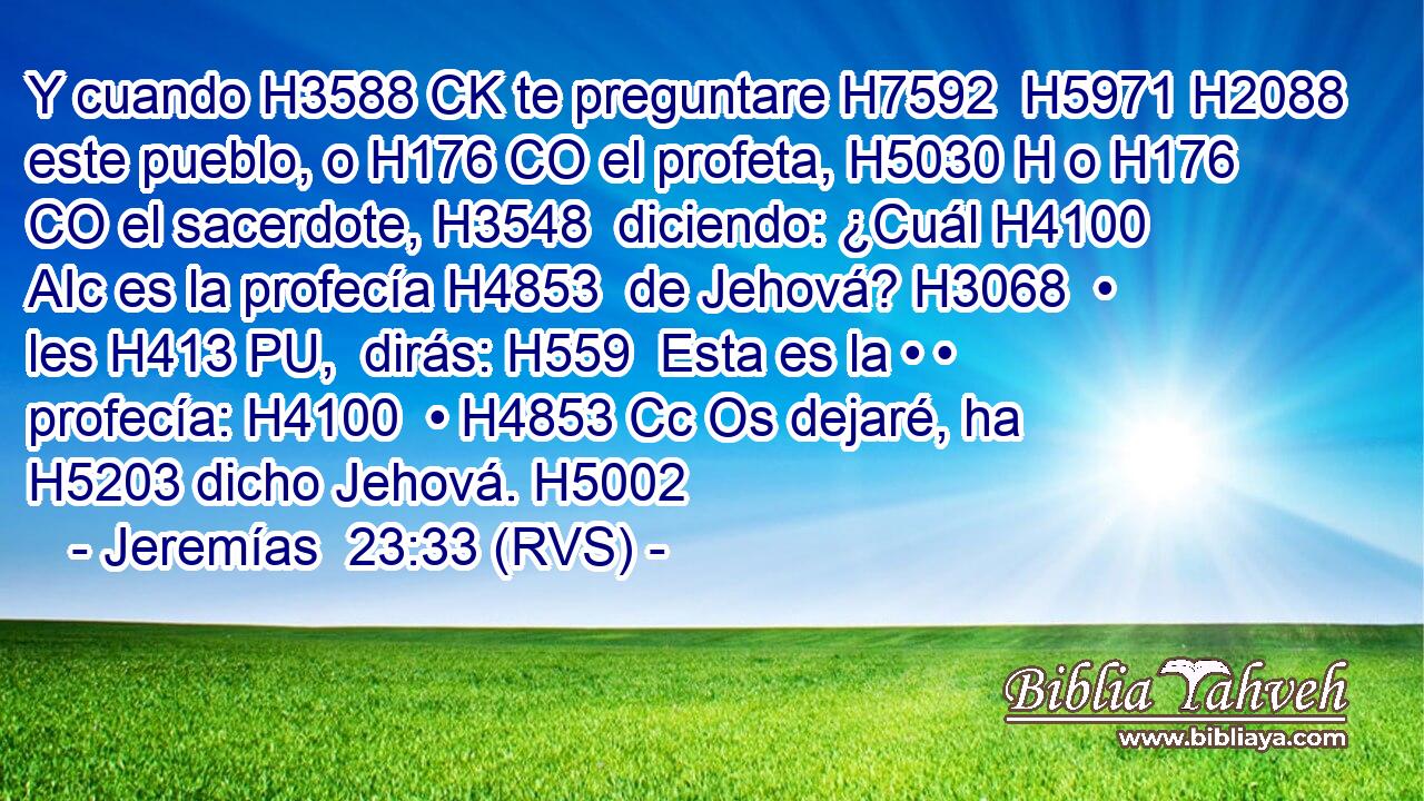 Y cuando H3588 CK te preguntare H7592  H5971 H2088 este pueblo, o H176 CO el profeta, H5030 H o H176 CO el sacerdote, H3548  diciendo: ¿Cuál H4100 AIc es la profecía H4853  de Jehová? H3068  • les H413 PU,  dirás: H559  Esta es la • • profecía: H4100  • H4853 Cc Os dejaré, ha H5203 dicho Jehová. H5002  