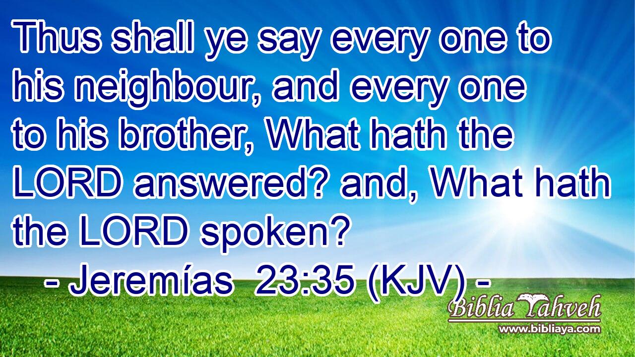Thus shall ye say every one to his neighbour, and every one to his brother, What hath the LORD answered? and, What hath the LORD spoken?