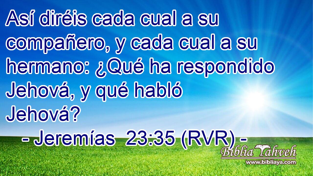 Así diréis cada cual a su compañero, y cada cual a su hermano: ¿Qué ha respondido Jehová, y qué habló Jehová?