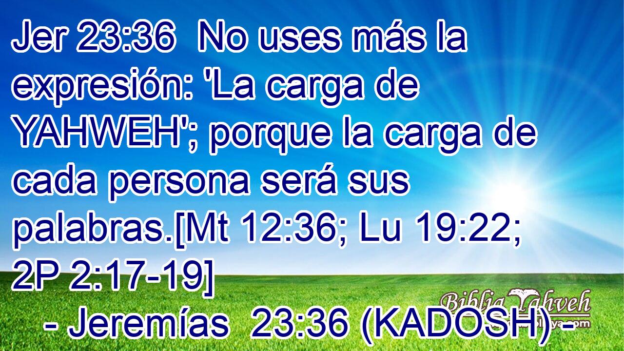  No uses más la expresión: 'La carga de YAHWEH'; porque la carga de cada persona será sus palabras.[Mt 12:36; Lu 19:22; 2P 2:17-19] 