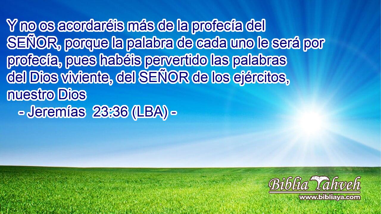 Y no os acordaréis más de la profecía del SEÑOR, porque la palabra de cada uno le será por profecía, pues habéis pervertido las palabras del Dios viviente, del SEÑOR de los ejércitos, nuestro Dios