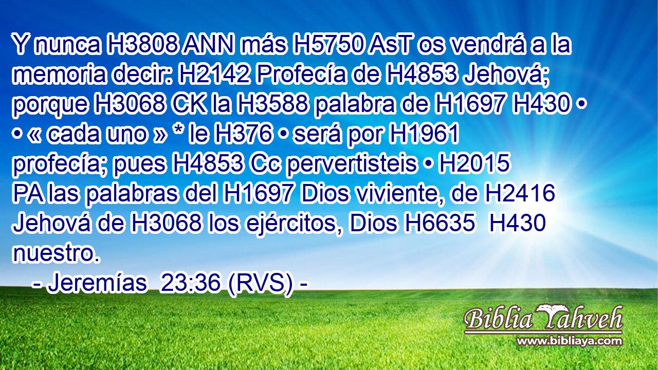 Y nunca H3808 ANN más H5750 AsT os vendrá a la memoria decir: H2142 Profecía de H4853 Jehová; porque H3068 CK la H3588 palabra de H1697 H430 • • « cada uno » * le H376 • será por H1961 profecía; pues H4853 Cc pervertisteis • H2015 PA las palabras del H1697 Dios viviente, de H2416 Jehová de H3068 los ejércitos, Dios H6635  H430 nuestro. 