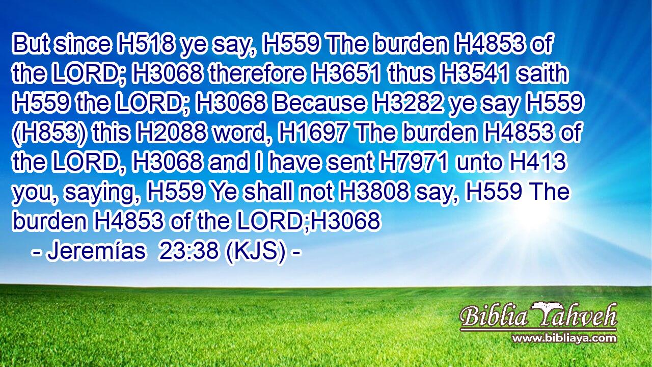 But since H518 ye say, H559 The burden H4853 of the LORD; H3068 therefore H3651 thus H3541 saith H559 the LORD; H3068 Because H3282 ye say H559 (H853) this H2088 word, H1697 The burden H4853 of the LORD, H3068 and I have sent H7971 unto H413 you, saying, H559 Ye shall not H3808 say, H559 The burden H4853 of the LORD;H3068