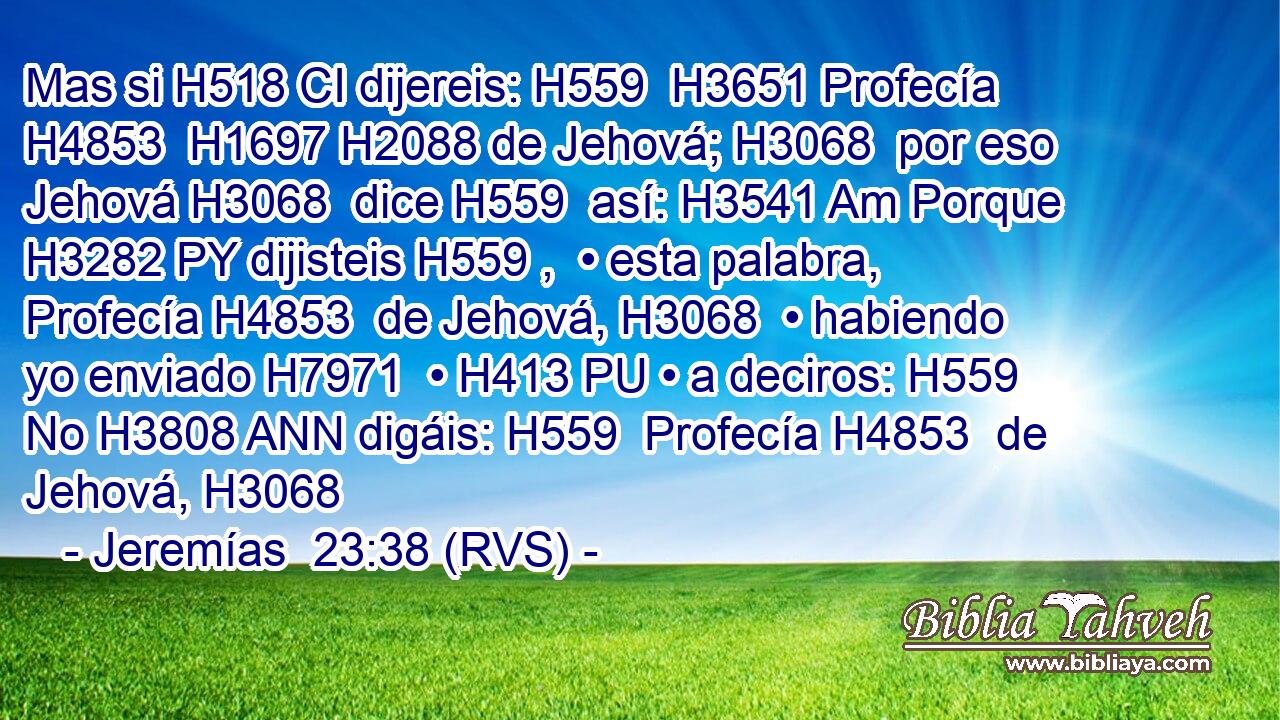 Mas si H518 CI dijereis: H559  H3651 Profecía H4853  H1697 H2088 de Jehová; H3068  por eso Jehová H3068  dice H559  así: H3541 Am Porque H3282 PY dijisteis H559 ,  • esta palabra, Profecía H4853  de Jehová, H3068  • habiendo yo enviado H7971  • H413 PU • a deciros: H559  No H3808 ANN digáis: H559  Profecía H4853  de Jehová, H3068  