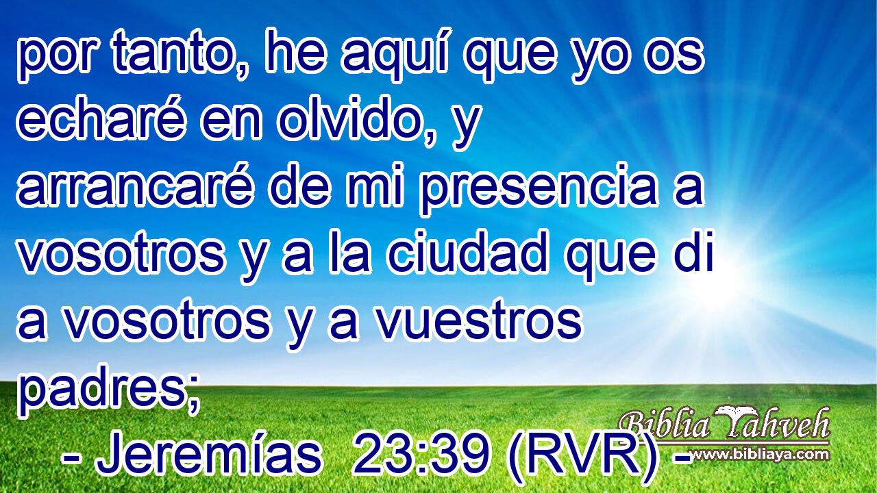 por tanto, he aquí que yo os echaré en olvido, y arrancaré de mi presencia a vosotros y a la ciudad que di a vosotros y a vuestros padres;