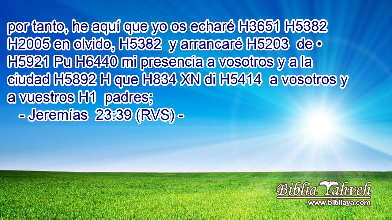 por tanto, he aquí que yo os echaré H3651 H5382  H2005 en olvido, H5382  y arrancaré H5203  de • H5921 Pu H6440 mi presencia a vosotros y a la ciudad H5892 H que H834 XN di H5414  a vosotros y a vuestros H1  padres; 