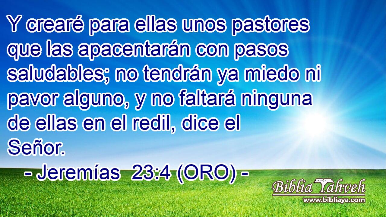 Y crearé para ellas unos pastores que las apacentarán con pasos saludables; no tendrán ya miedo ni pavor alguno, y no faltará ninguna de ellas en el redil, dice el Señor. 