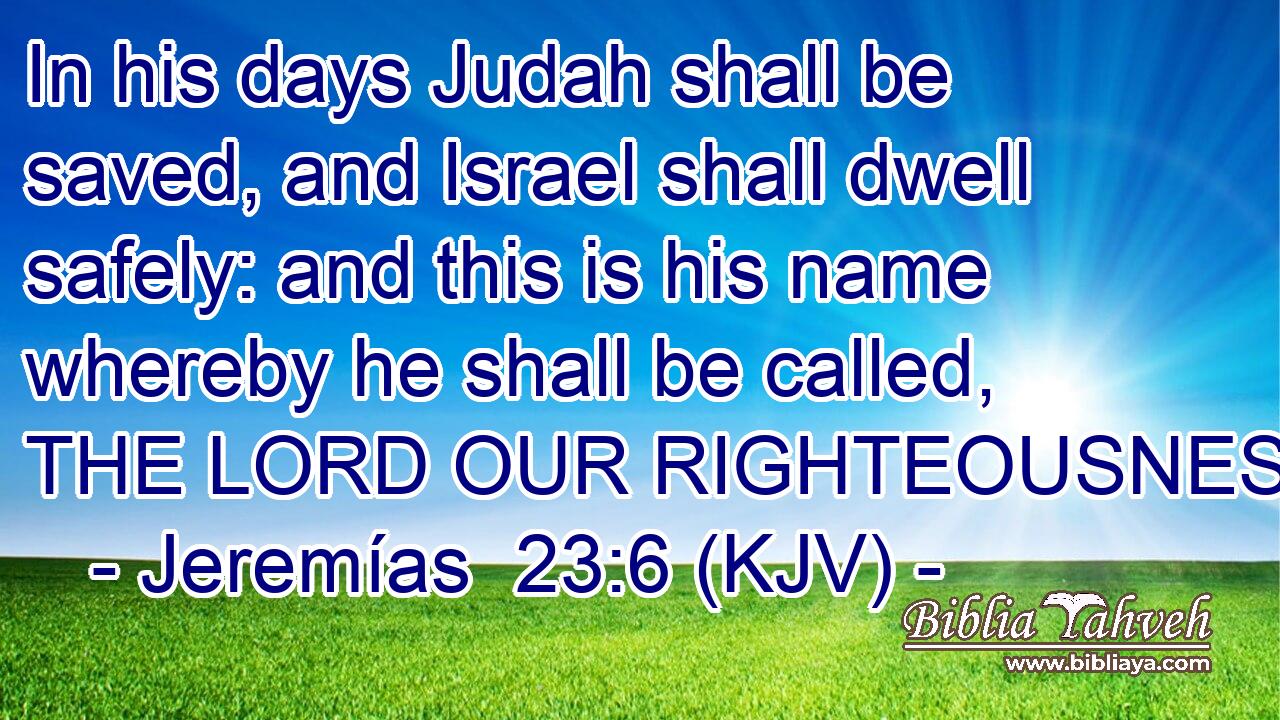 In his days Judah shall be saved, and Israel shall dwell safely: and this is his name whereby he shall be called, THE LORD OUR RIGHTEOUSNESS.