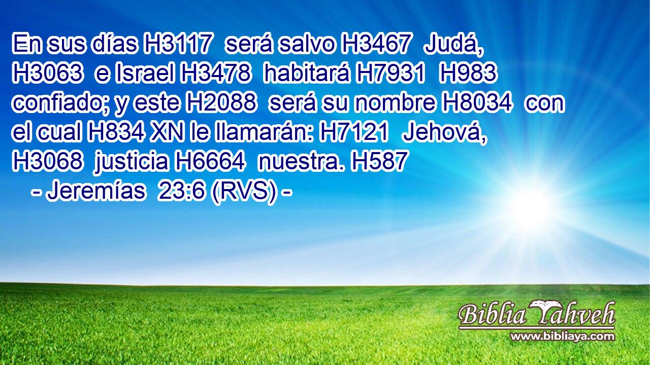 En sus días H3117  será salvo H3467  Judá, H3063  e Israel H3478  habitará H7931  H983 confiado; y este H2088  será su nombre H8034  con el cual H834 XN le llamarán: H7121  Jehová, H3068  justicia H6664  nuestra. H587  