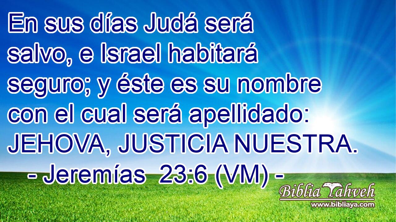  En sus días Judá será salvo, e Israel habitará seguro; y éste es su nombre con el cual será apellidado: JEHOVA, JUSTICIA NUESTRA. 
