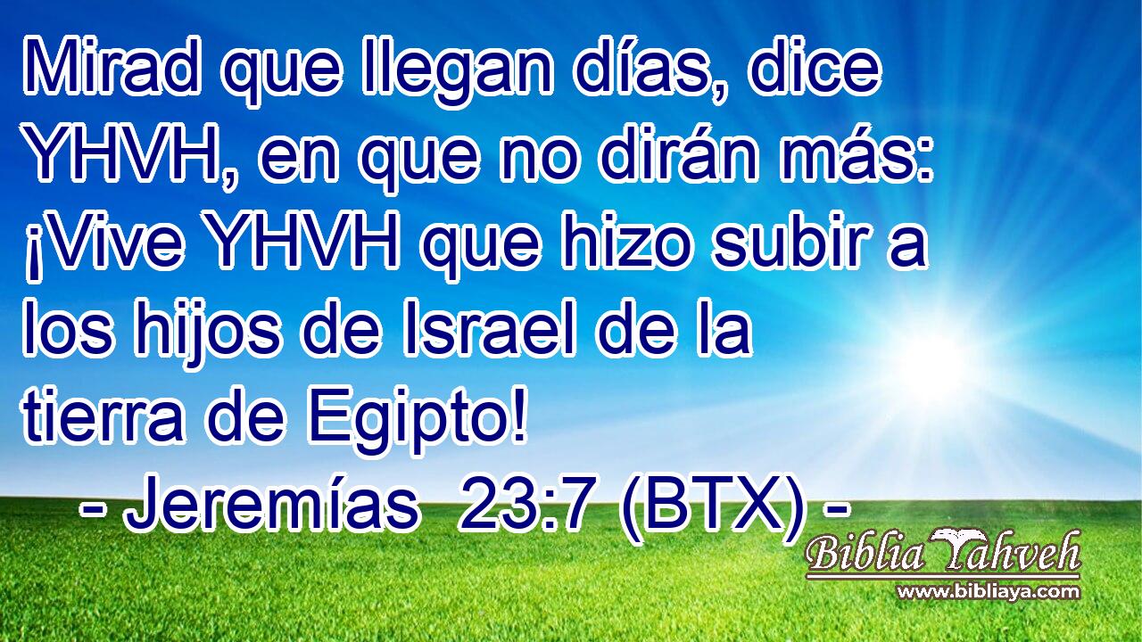 Mirad que llegan días, dice YHVH, en que no dirán más: ¡Vive YHVH que hizo subir a los hijos de Israel de la tierra de Egipto!