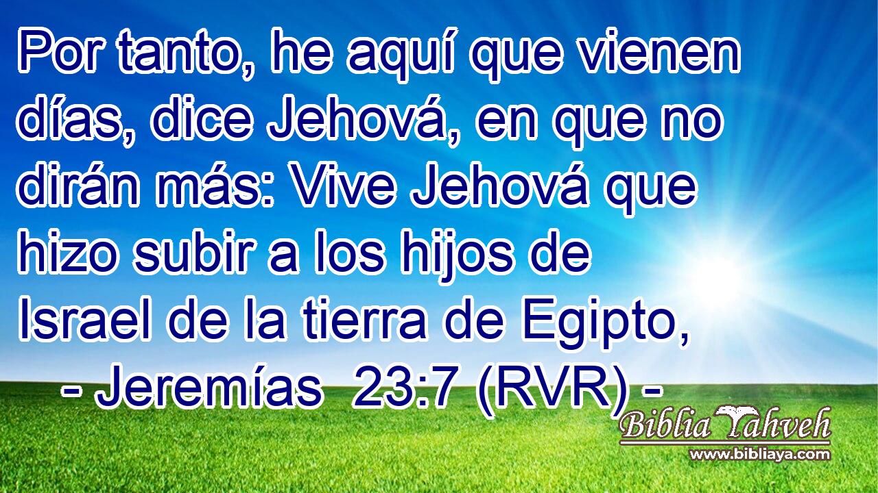Por tanto, he aquí que vienen días, dice Jehová, en que no dirán más: Vive Jehová que hizo subir a los hijos de Israel de la tierra de Egipto,