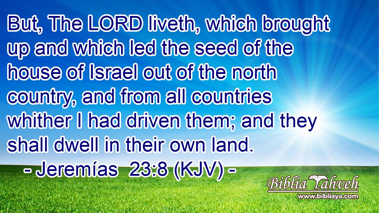 But, The LORD liveth, which brought up and which led the seed of the house of Israel out of the north country, and from all countries whither I had driven them; and they shall dwell in their own land.