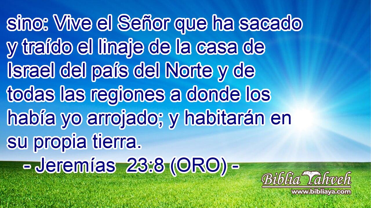  sino: Vive el Señor que ha sacado y traído el linaje de la casa de Israel del país del Norte y de todas las regiones a donde los había yo arrojado; y habitarán en su propia tierra. 