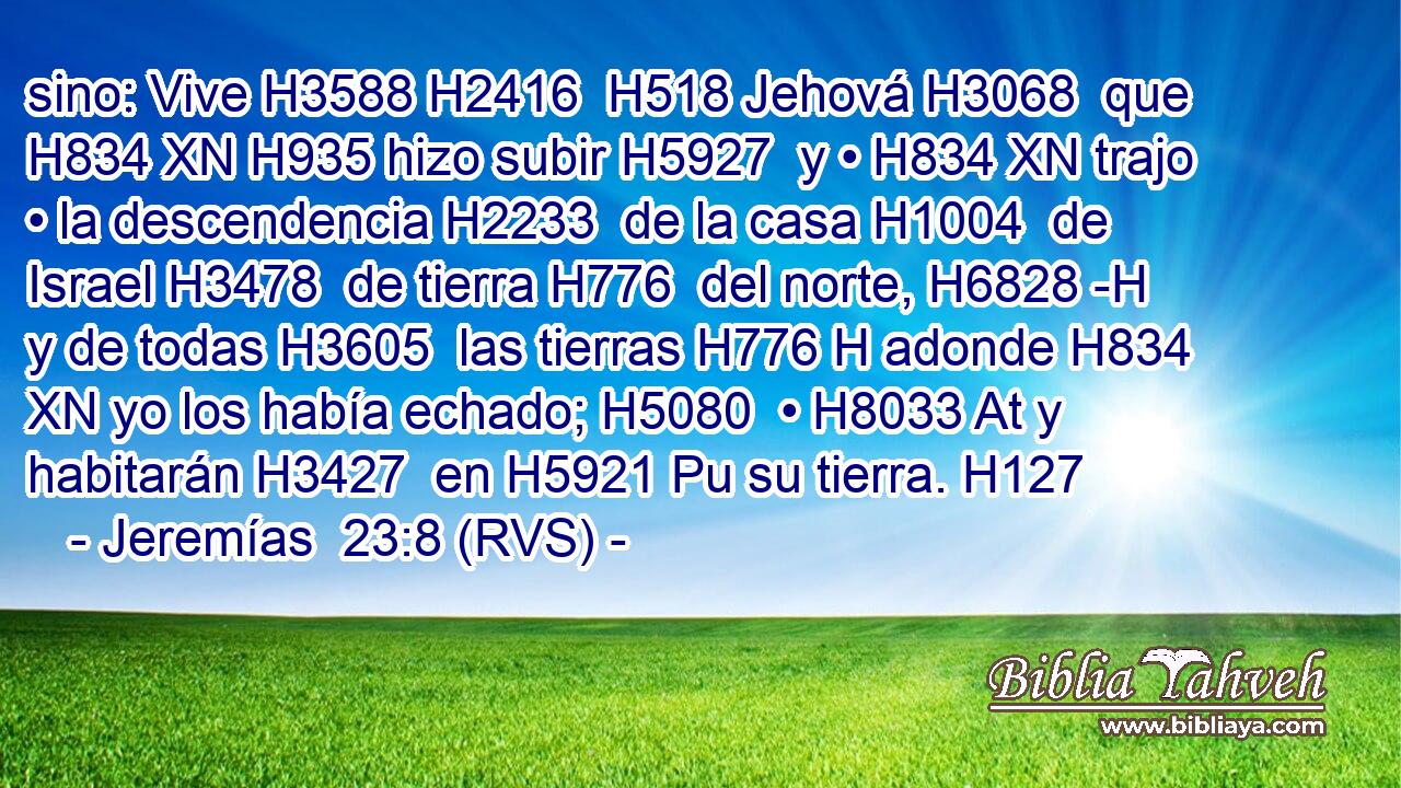 sino: Vive H3588 H2416  H518 Jehová H3068  que H834 XN H935 hizo subir H5927  y • H834 XN trajo • la descendencia H2233  de la casa H1004  de Israel H3478  de tierra H776  del norte, H6828 -H y de todas H3605  las tierras H776 H adonde H834 XN yo los había echado; H5080  • H8033 At y habitarán H3427  en H5921 Pu su tierra. H127  