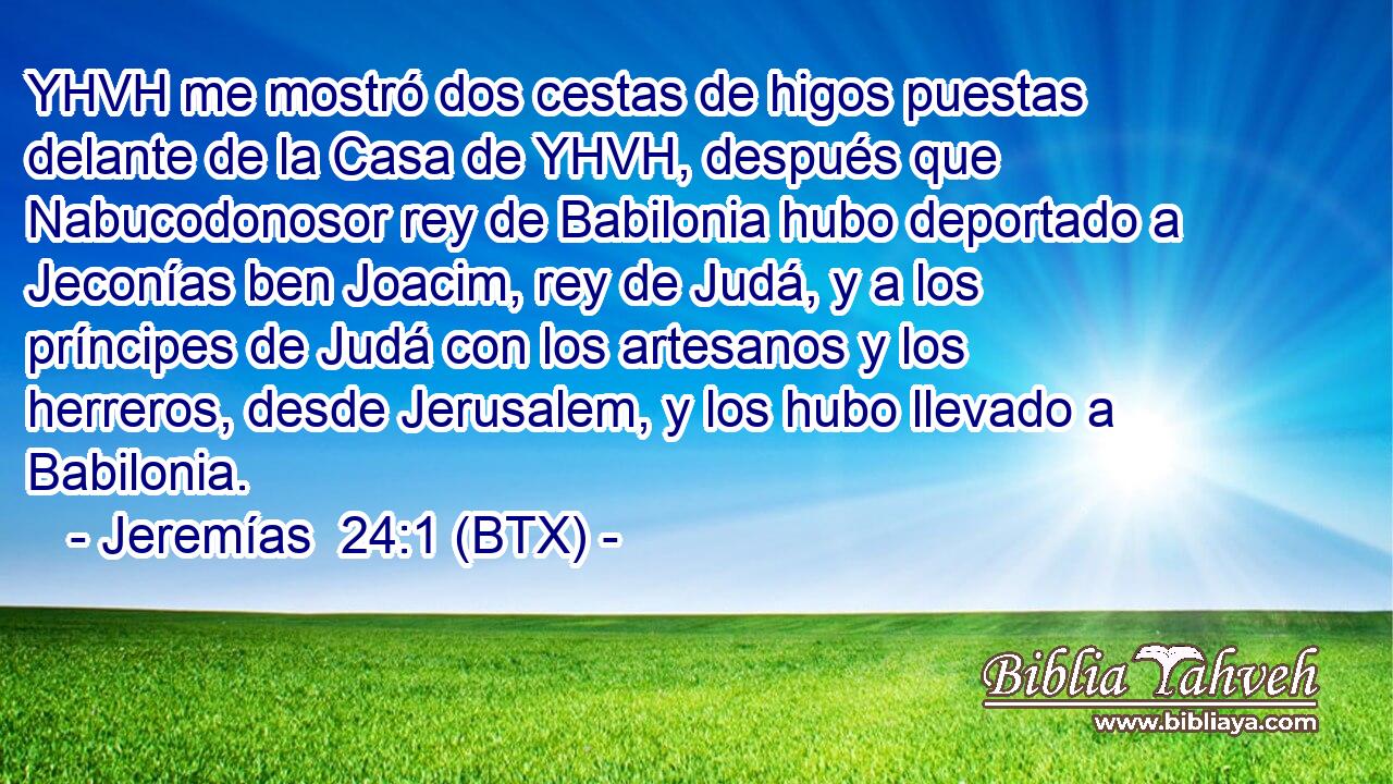 YHVH me mostró dos cestas de higos puestas delante de la Casa de YHVH, después que Nabucodonosor rey de Babilonia hubo deportado a Jeconías ben Joacim, rey de Judá, y a los príncipes de Judá con los artesanos y los herreros, desde Jerusalem, y los hubo llevado a Babilonia.