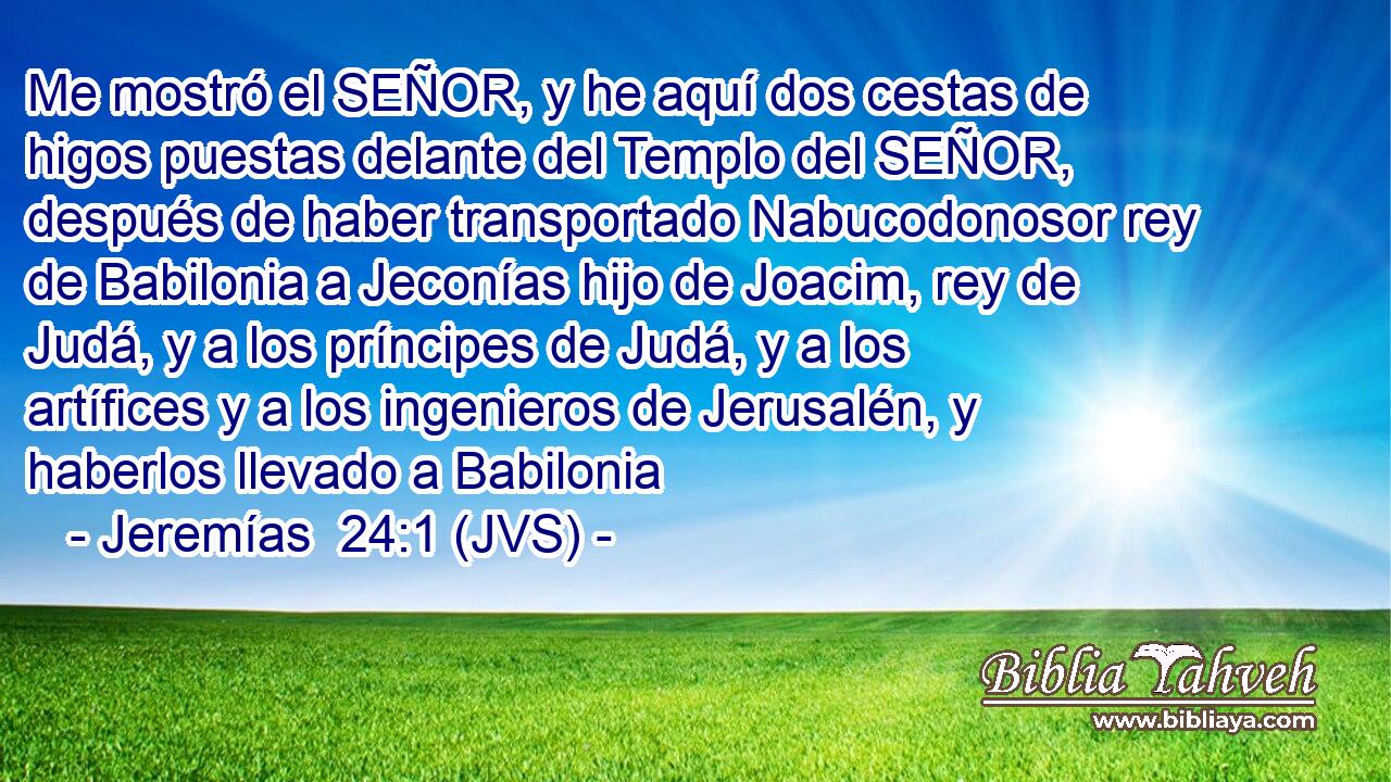 Me mostró el SEÑOR, y he aquí dos cestas de higos puestas delante del Templo del SEÑOR, después de haber transportado Nabucodonosor rey de Babilonia a Jeconías hijo de Joacim, rey de Judá, y a los príncipes de Judá, y a los artífices y a los ingenieros de Jerusalén, y haberlos llevado a Babilonia